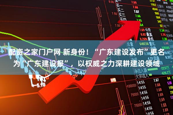 配资之家门户网 新身份！“广东建设发布”更名为“广东建设报”，以权威之力深耕建设领域