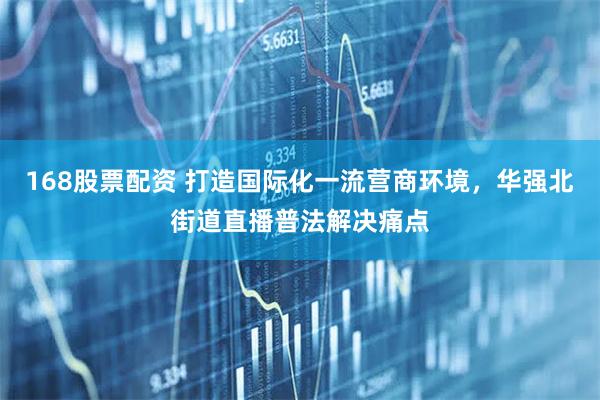 168股票配资 打造国际化一流营商环境，华强北街道直播普法解决痛点