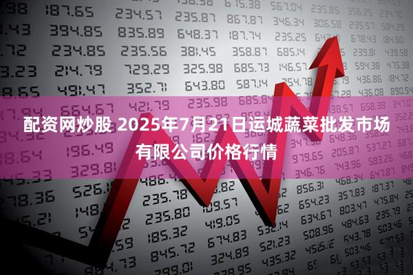 配资网炒股 2025年7月21日运城蔬菜批发市场有限公司价格行情
