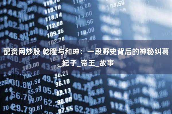 配资网炒股 乾隆与和珅：一段野史背后的神秘纠葛_妃子_帝王_故事