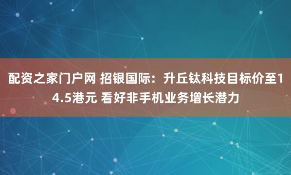 配资之家门户网 招银国际：升丘钛科技目标价至14.5港元 看好非手机业务增长潜力