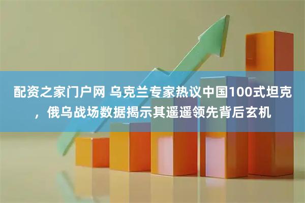 配资之家门户网 乌克兰专家热议中国100式坦克，俄乌战场数据揭示其遥遥领先背后玄机