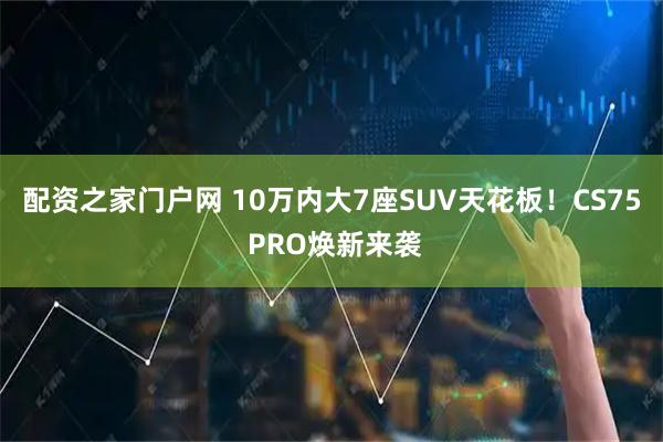 配资之家门户网 10万内大7座SUV天花板！CS75 PRO焕新来袭
