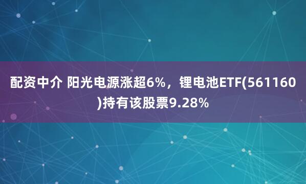 配资中介 阳光电源涨超6%，锂电池ETF(561160)持有该股票9.28%