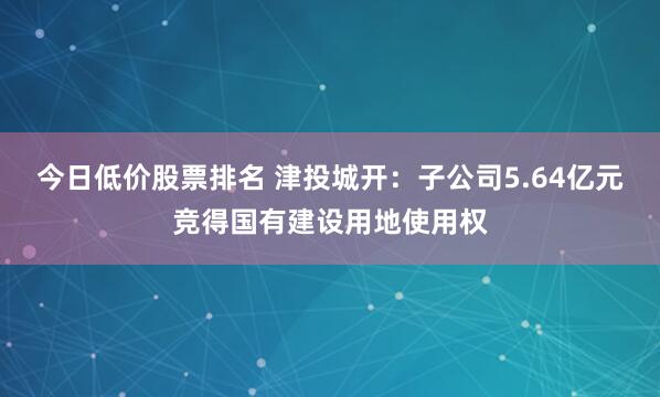 今日低价股票排名 津投城开：子公司5.64亿元竞得国有建设用地使用权
