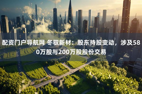 配资门户导航网 冬驭新材：股东持股变动，涉及580万股与200万股股份交易