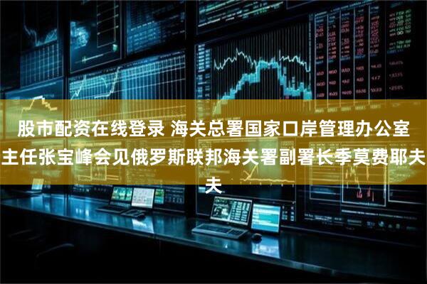 股市配资在线登录 海关总署国家口岸管理办公室主任张宝峰会见俄罗斯联邦海关署副署长季莫费耶夫