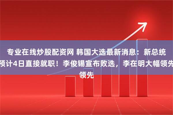 专业在线炒股配资网 韩国大选最新消息：新总统预计4日直接就职！李俊锡宣布败选，李在明大幅领先