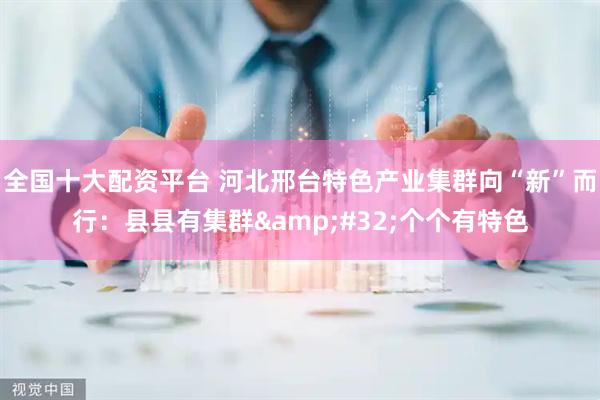 全国十大配资平台 河北邢台特色产业集群向“新”而行：县县有集群&#32;个个有特色