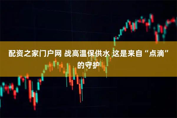 配资之家门户网 战高温保供水 这是来自“点滴”的守护