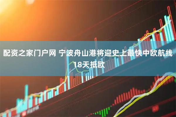 配资之家门户网 宁波舟山港将迎史上最快中欧航线 18天抵欧