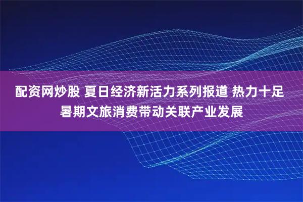 配资网炒股 夏日经济新活力系列报道 热力十足 暑期文旅消费带动关联产业发展