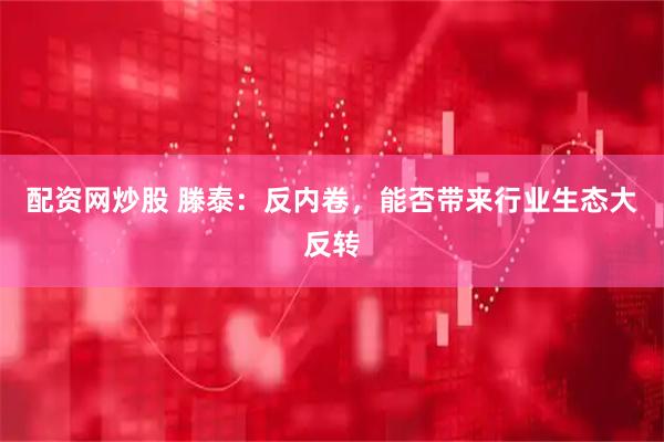 配资网炒股 滕泰：反内卷，能否带来行业生态大反转