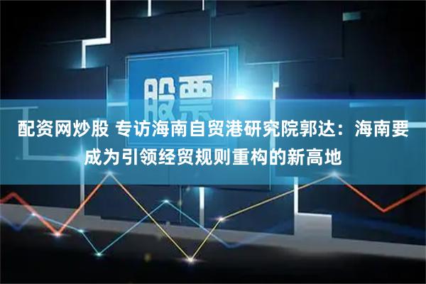 配资网炒股 专访海南自贸港研究院郭达：海南要成为引领经贸规则重构的新高地
