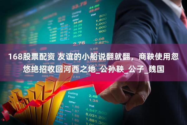 168股票配资 友谊的小船说翻就翻，商鞅使用忽悠绝招收回河西之地_公孙鞅_公子_魏国