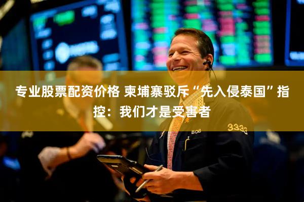 专业股票配资价格 柬埔寨驳斥“先入侵泰国”指控：我们才是受害者