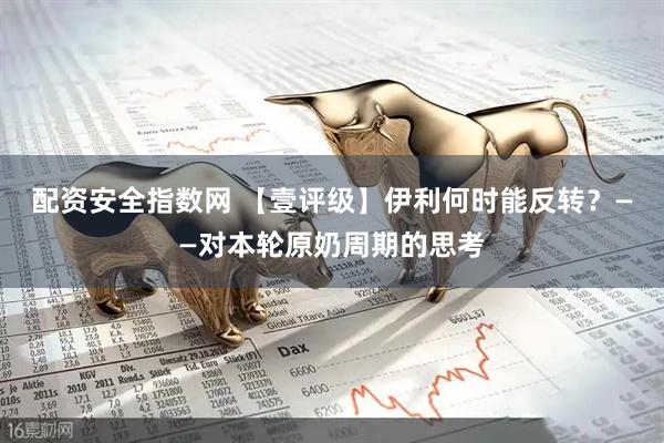 配资安全指数网 【壹评级】伊利何时能反转？——对本轮原奶周期的思考