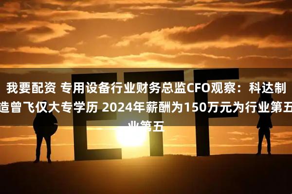 我要配资 专用设备行业财务总监CFO观察：科达制造曾飞仅大专学历 2024年薪酬为150万元为行业第五