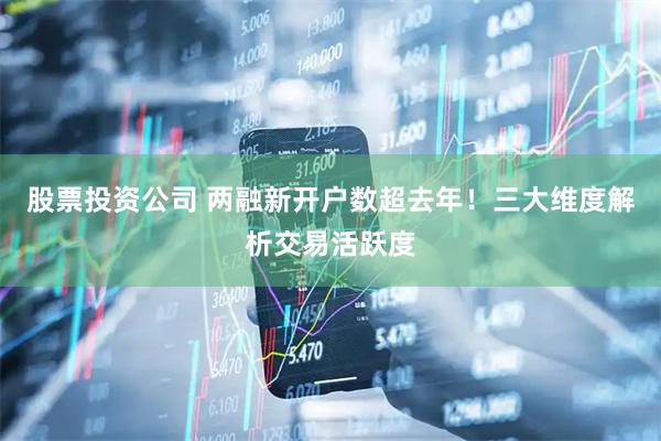 股票投资公司 两融新开户数超去年！三大维度解析交易活跃度