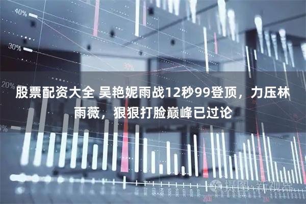 股票配资大全 吴艳妮雨战12秒99登顶，力压林雨薇，狠狠打脸巅峰已过论