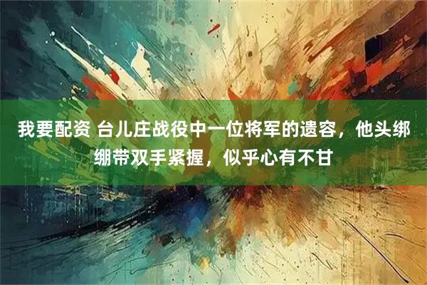 我要配资 台儿庄战役中一位将军的遗容，他头绑绷带双手紧握，似乎心有不甘