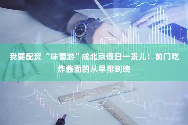 我要配资 “味蕾游”成北京假日一景儿！前门吃炸酱面的从早排到晚