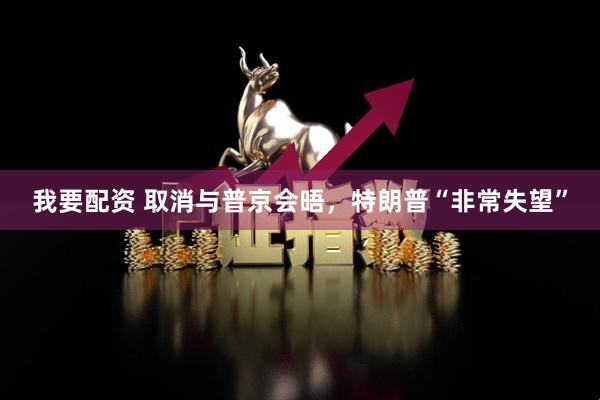我要配资 取消与普京会晤，特朗普“非常失望”