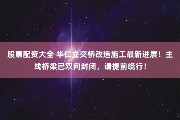 股票配资大全 华仁立交桥改造施工最新进展！主线桥梁已双向封闭，请提前绕行！