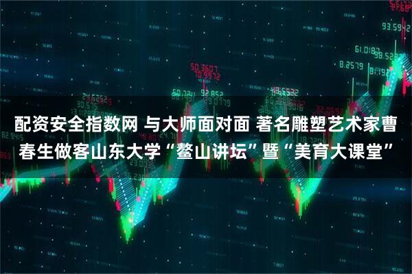 配资安全指数网 与大师面对面 著名雕塑艺术家曹春生做客山东大学“鳌山讲坛”暨“美育大课堂”