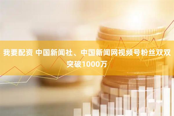 我要配资 中国新闻社、中国新闻网视频号粉丝双双突破1000万