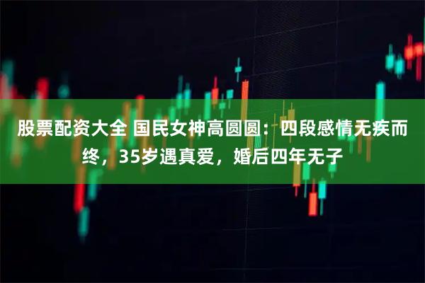 股票配资大全 国民女神高圆圆：四段感情无疾而终，35岁遇真爱，婚后四年无子