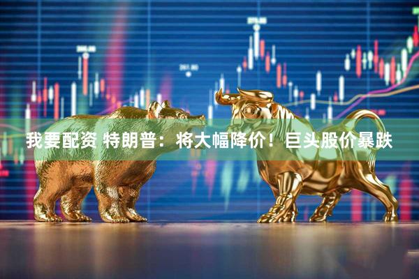 我要配资 特朗普：将大幅降价！巨头股价暴跌