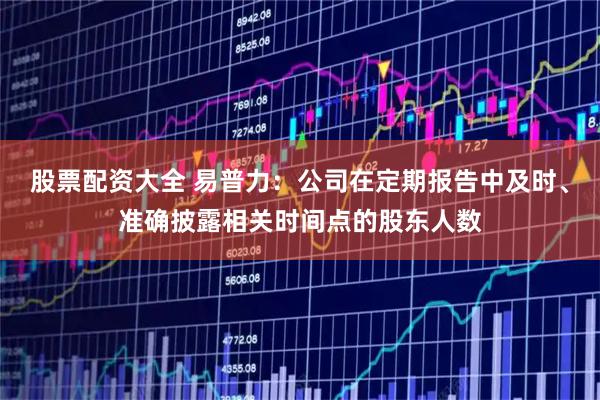 股票配资大全 易普力：公司在定期报告中及时、准确披露相关时间点的股东人数
