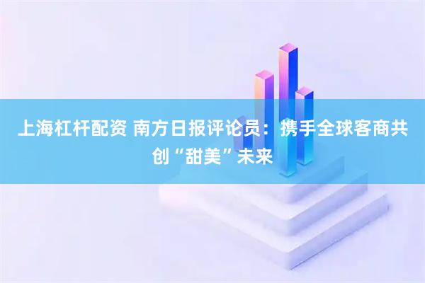 上海杠杆配资 南方日报评论员：携手全球客商共创“甜美”未来
