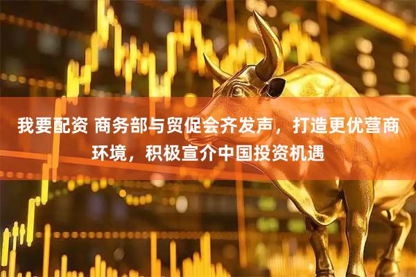 我要配资 商务部与贸促会齐发声，打造更优营商环境，积极宣介中国投资机遇