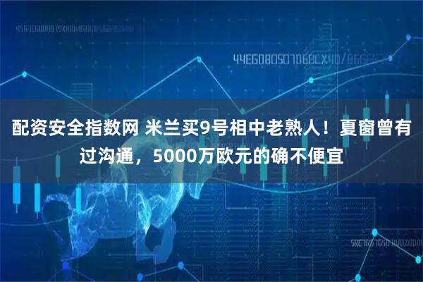 配资安全指数网 米兰买9号相中老熟人！夏窗曾有过沟通，5000万欧元的确不便宜