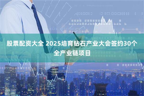 股票配资大全 2025培育钻石产业大会签约30个全产业链项目