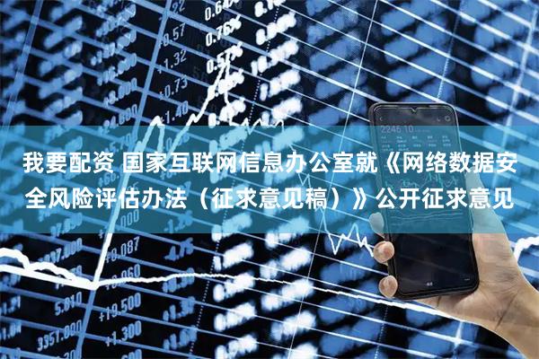 我要配资 国家互联网信息办公室就《网络数据安全风险评估办法（征求意见稿）》公开征求意见