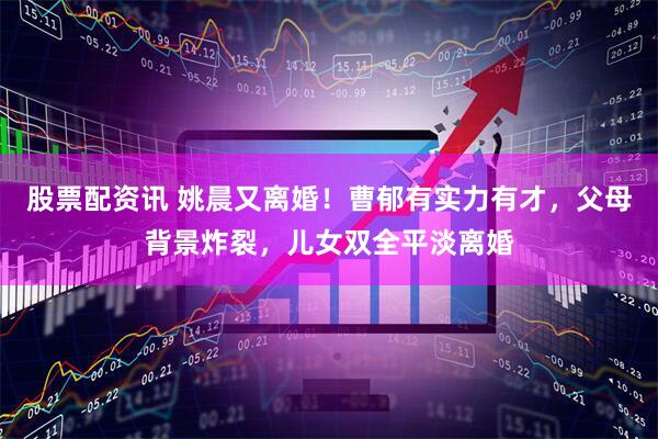 股票配资讯 姚晨又离婚！曹郁有实力有才，父母背景炸裂，儿女双全平淡离婚