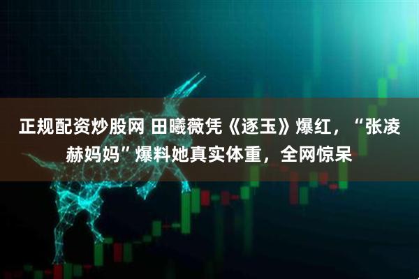 正规配资炒股网 田曦薇凭《逐玉》爆红，“张凌赫妈妈”爆料她真实体重，全网惊呆