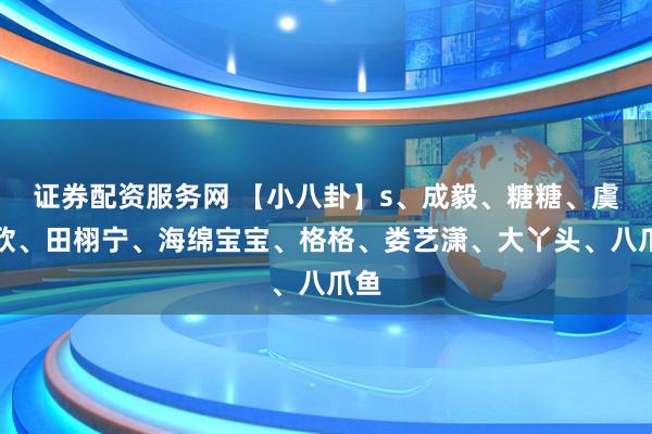 证券配资服务网 【小八卦】s、成毅、糖糖、虞书欣、田栩宁、海绵宝宝、格格、娄艺潇、大丫头、八爪鱼