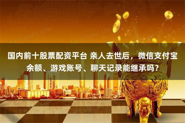 国内前十股票配资平台 亲人去世后，微信支付宝余额、游戏账号、聊天记录能继承吗？