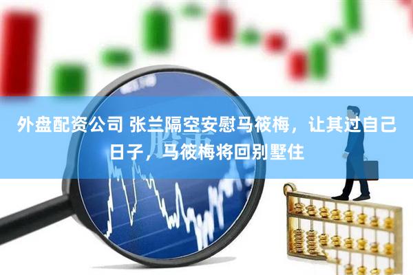 外盘配资公司 张兰隔空安慰马筱梅，让其过自己日子，马筱梅将回别墅住