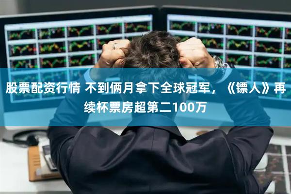 股票配资行情 不到俩月拿下全球冠军，《镖人》再续杯票房超第二100万