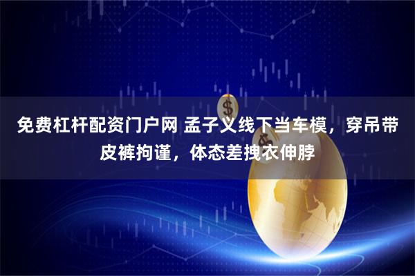 免费杠杆配资门户网 孟子义线下当车模，穿吊带皮裤拘谨，体态差拽衣伸脖