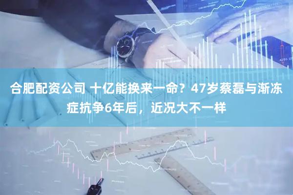 合肥配资公司 十亿能换来一命？47岁蔡磊与渐冻症抗争6年后，近况大不一样
