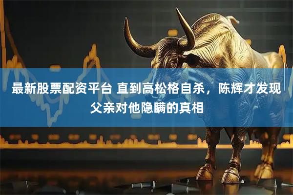 最新股票配资平台 直到高松格自杀，陈辉才发现父亲对他隐瞒的真相