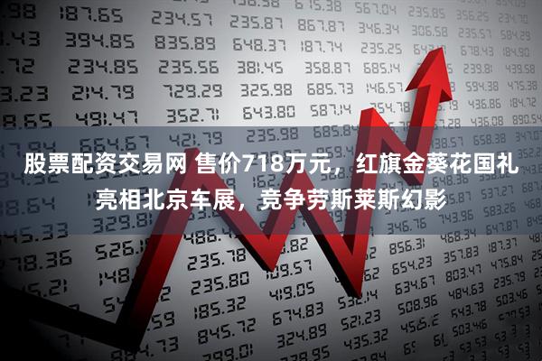 股票配资交易网 售价718万元，红旗金葵花国礼亮相北京车展，竞争劳斯莱斯幻影