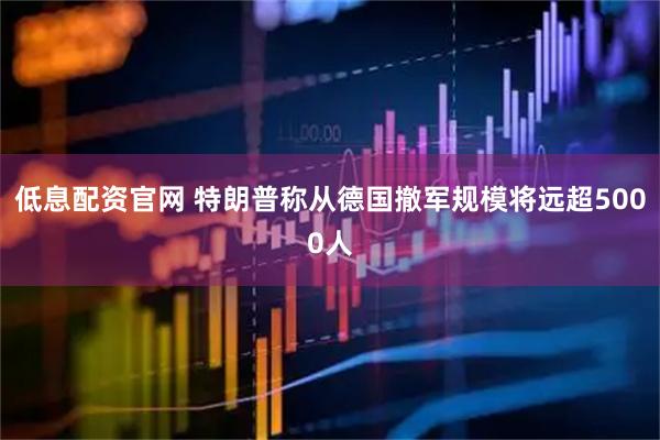 低息配资官网 特朗普称从德国撤军规模将远超5000人