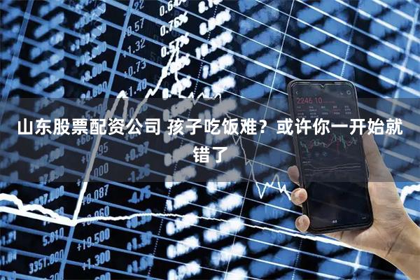 山东股票配资公司 孩子吃饭难？或许你一开始就错了